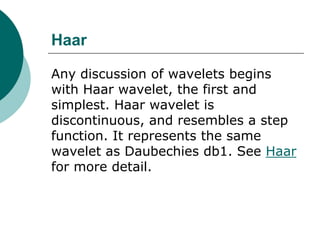 Haar

Any discussion of wavelets begins
with Haar wavelet, the first and
simplest. Haar wavelet is
discontinuous, and resembles a step
function. It represents the same
wavelet as Daubechies db1. See Haar
for more detail.
 
