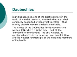 Daubechies
Ingrid Daubechies, one of the brightest stars in the
world of wavelet research, invented what are called
compactly supported orthonormal wavelets -- thus
making discrete wavelet analysis practicable.
The names of the Daubechies family wavelets are
written dbN, where N is the order, and db the
"surname" of the wavelet. The db1 wavelet, as
mentioned above, is the same as Haar wavelet. Here
are the wavelet functions psi of the next nine members
of the family:
 