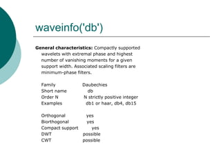 waveinfo('db')
General characteristics: Compactly supported
  wavelets with extremal phase and highest
  number of vanishing moments for a given
  support width. Associated scaling filters are
  minimum-phase filters.

  Family             Daubechies
  Short name           db
  Order N            N strictly positive integer
  Examples            db1 or haar, db4, db15

  Orthogonal          yes
  Biorthogonal         yes
  Compact support        yes
  DWT                possible
  CWT                possible
 