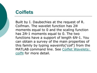 Coiflets
Built by I. Daubechies at the request of R.
Coifman. The wavelet function has 2N
moments equal to 0 and the scaling function
has 2N-1 moments equal to 0. The two
functions have a support of length 6N-1. You
can obtain a survey of the main properties of
this family by typing waveinfo('coif') from the
MATLAB command line. See Coiflet Wavelets:
coifN for more detail.
 