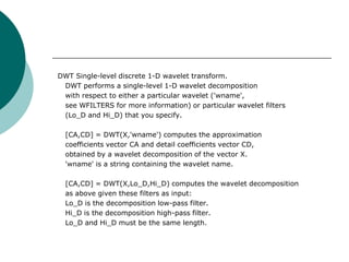 DWT Single-level discrete 1-D wavelet transform.
 DWT performs a single-level 1-D wavelet decomposition
 with respect to either a particular wavelet ('wname',
 see WFILTERS for more information) or particular wavelet filters
 (Lo_D and Hi_D) that you specify.

  [CA,CD] = DWT(X,'wname') computes the approximation
  coefficients vector CA and detail coefficients vector CD,
  obtained by a wavelet decomposition of the vector X.
  'wname' is a string containing the wavelet name.

  [CA,CD] = DWT(X,Lo_D,Hi_D) computes the wavelet decomposition
  as above given these filters as input:
  Lo_D is the decomposition low-pass filter.
  Hi_D is the decomposition high-pass filter.
  Lo_D and Hi_D must be the same length.
 