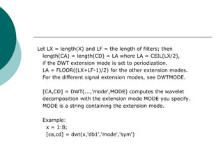 Let LX = length(X) and LF = the length of filters; then
  length(CA) = length(CD) = LA where LA = CEIL(LX/2),
  if the DWT extension mode is set to periodization.
  LA = FLOOR((LX+LF-1)/2) for the other extension modes.
  For the different signal extension modes, see DWTMODE.

 [CA,CD] = DWT(...,'mode',MODE) computes the wavelet
 decomposition with the extension mode MODE you specify.
 MODE is a string containing the extension mode.

 Example:
  x = 1:8;
  [ca,cd] = dwt(x,'db1','mode','sym')
 