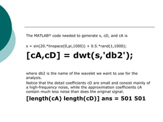 The MATLAB® code needed to generate s, cD, and cA is

s = sin(20.*linspace(0,pi,1000)) + 0.5.*rand(1,1000);

[cA,cD] = dwt(s,'db2');

where db2 is the name of the wavelet we want to use for the
analysis.
Notice that the detail coefficients cD are small and consist mainly of
a high-frequency noise, while the approximation coefficients cA
contain much less noise than does the original signal.

[length(cA) length(cD)] ans = 501 501
 