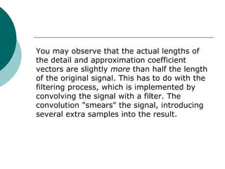 You may observe that the actual lengths of
the detail and approximation coefficient
vectors are slightly more than half the length
of the original signal. This has to do with the
filtering process, which is implemented by
convolving the signal with a filter. The
convolution "smears" the signal, introducing
several extra samples into the result.
 