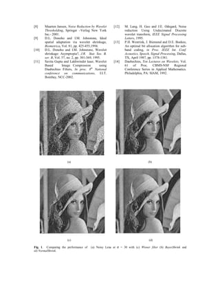 [8]

[9]

[10]

[11]

Maarten Jansen, Noise Reduction by Wavelet
Thresholding, Springer –Verlag New York
Inc.- 2001.
D.L. Donoho and I.M. Johnstone, Ideal
spatial adaptation via wavelet shrinkage,
Biometrica, Vol. 81, pp. 425-455,1994.
D.L. Donoho and I.M. Johnstone, Wavelet
shrinkage: Asymptopia?, J.R. Stat. Soc. B,
ser. B, Vol. 57, no. 2, pp. 301-369, 1995.
Savita Gupta and Lakhwinder kaur, Wavelet
Based
Image Compression
using
Daubechies Filters, In proc. 8th National
conference on communications, I.I.T.
Bombay, NCC-2002.

[12]

[13]

[14]

M. Lang, H. Guo and J.E. Odegard, Noise
reduction Using Undecimated Discrete
wavelet transform, IEEE Signal Processing
Letters, 1995.
P.H. Westrink, J. Biemond and D.E. Boekee,
An optimal bit allocation algorithm for subband coding, in Proc. IEEE Int. Conf.
Acoustics, Speech, Signal Processing, Dallas,
TX, April 1987, pp. 1378-1381.
Daubechies, Ten Lectures on Wavelets, Vol.
61 of Proc. CBMS-NSF Regional
Conference Series in Applied Mathematics.
Philadelphia, PA: SIAM, 1992.

(a)

(b)

(c)

(d)

Fig. 1. Comparing the performance of
(d) NormalShrink.

(a) Noisy Lena at σ = 30 with (c) Wiener filter (b) BayesShrink and

 