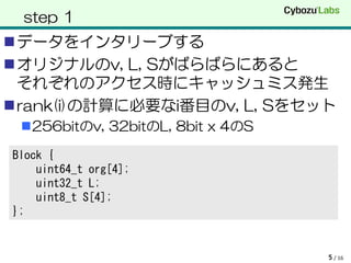 step 1
データをインタリーブする
オリジナルのv, L, Sがばらばらにあると
 それぞれのアクセス時にキャッシュミス発生
rank(i)の計算に必要なi番目のv, L, Sをセット
 256bitのv, 32bitのL, 8bit x 4のS

Block {
    uint64_t org[4];
    uint32_t L;
    uint8_t S[4];
};


                                  5 / 16
 