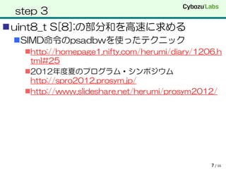 step 3
uint8_t S[8];の部分和を高速に求める
 SIMD命令のpsadbwを使ったテクニック
   http://homepage1.nifty.com/herumi/diary/1206.h
    tml#25
   2012年度夏のプログラム・シンポジウム
    http://spro2012.prosym.jp/
   http://www.slideshare.net/herumi/prosym2012/




                                               7 / 16
 
