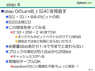 step 4
step 0のuint8_t S[4];を見直す
 S[i] = [0, i * 64)のビットの和
 S[0]は常に0
 この領域を使ってみる
   2^32 * 256 = 2^40までOK
      オリジナルのビットベクトルだけで128GiB
      現時点では殆ど制限にならないだろう
 必要量はbitあたり1/4で今までと変わらない
 ブロックの単位が512bitから256bit
   キャッシュミスがへる
 累積和テーブルOK
   psadbwのせこい最適化不要(ちょっと残念…)
                                8 / 16
 