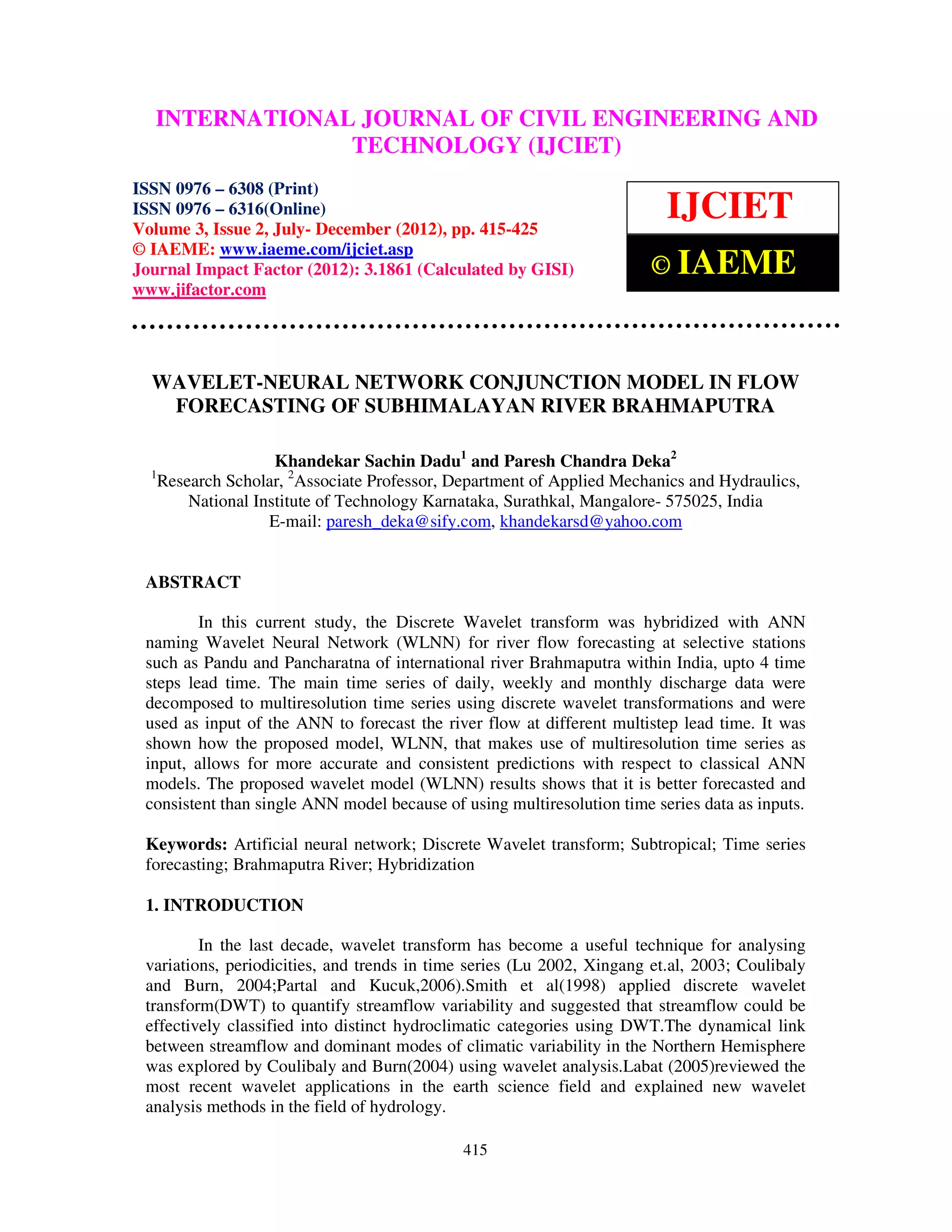 International Journal of Civil Engineering and Technology (IJCIET), ISSN 0976 – 6308
  INTERNATIONAL JOURNAL OF CIVIL ENGINEERING AND
 (Print), ISSN 0976 – 6316(Online) Volume 3, Issue 2, July- December (2012), © IAEME
                                TECHNOLOGY (IJCIET)
ISSN 0976 – 6308 (Print)
ISSN 0976 – 6316(Online)
Volume 3, Issue 2, July- December (2012), pp. 415-425
                                                                          IJCIET
© IAEME: www.iaeme.com/ijciet.asp
Journal Impact Factor (2012): 3.1861 (Calculated by GISI)               © IAEME
www.jifactor.com




  WAVELET-NEURAL NETWORK CONJUNCTION MODEL IN FLOW
   FORECASTING OF SUBHIMALAYAN RIVER BRAHMAPUTRA

                      Khandekar Sachin Dadu1 and Paresh Chandra Deka2
  1
      Research Scholar, 2Associate Professor, Department of Applied Mechanics and Hydraulics,
          National Institute of Technology Karnataka, Surathkal, Mangalore- 575025, India
                     E-mail: paresh_deka@sify.com, khandekarsd@yahoo.com


 ABSTRACT

         In this current study, the Discrete Wavelet transform was hybridized with ANN
 naming Wavelet Neural Network (WLNN) for river flow forecasting at selective stations
 such as Pandu and Pancharatna of international river Brahmaputra within India, upto 4 time
 steps lead time. The main time series of daily, weekly and monthly discharge data were
 decomposed to multiresolution time series using discrete wavelet transformations and were
 used as input of the ANN to forecast the river flow at different multistep lead time. It was
 shown how the proposed model, WLNN, that makes use of multiresolution time series as
 input, allows for more accurate and consistent predictions with respect to classical ANN
 models. The proposed wavelet model (WLNN) results shows that it is better forecasted and
 consistent than single ANN model because of using multiresolution time series data as inputs.

 Keywords: Artificial neural network; Discrete Wavelet transform; Subtropical; Time series
 forecasting; Brahmaputra River; Hybridization

 1. INTRODUCTION

         In the last decade, wavelet transform has become a useful technique for analysing
 variations, periodicities, and trends in time series (Lu 2002, Xingang et.al, 2003; Coulibaly
 and Burn, 2004;Partal and Kucuk,2006).Smith et al(1998) applied discrete wavelet
 transform(DWT) to quantify streamflow variability and suggested that streamflow could be
 effectively classified into distinct hydroclimatic categories using DWT.The dynamical link
 between streamflow and dominant modes of climatic variability in the Northern Hemisphere
 was explored by Coulibaly and Burn(2004) using wavelet analysis.Labat (2005)reviewed the
 most recent wavelet applications in the earth science field and explained new wavelet
 analysis methods in the field of hydrology.

                                               415
 
