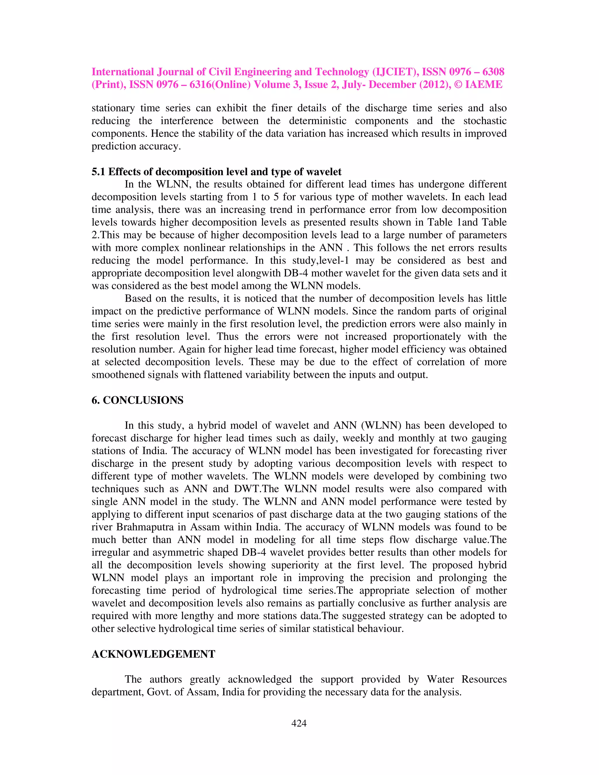 International Journal of Civil Engineering and Technology (IJCIET), ISSN 0976 – 6308
(Print), ISSN 0976 – 6316(Online) Volume 3, Issue 2, July- December (2012), © IAEME

stationary time series can exhibit the finer details of the discharge time series and also
reducing the interference between the deterministic components and the stochastic
components. Hence the stability of the data variation has increased which results in improved
prediction accuracy.

5.1 Effects of decomposition level and type of wavelet
        In the WLNN, the results obtained for different lead times has undergone different
decomposition levels starting from 1 to 5 for various type of mother wavelets. In each lead
time analysis, there was an increasing trend in performance error from low decomposition
levels towards higher decomposition levels as presented results shown in Table 1and Table
2.This may be because of higher decomposition levels lead to a large number of parameters
with more complex nonlinear relationships in the ANN . This follows the net errors results
reducing the model performance. In this study,level-1 may be considered as best and
appropriate decomposition level alongwith DB-4 mother wavelet for the given data sets and it
was considered as the best model among the WLNN models.
        Based on the results, it is noticed that the number of decomposition levels has little
impact on the predictive performance of WLNN models. Since the random parts of original
time series were mainly in the first resolution level, the prediction errors were also mainly in
the first resolution level. Thus the errors were not increased proportionately with the
resolution number. Again for higher lead time forecast, higher model efficiency was obtained
at selected decomposition levels. These may be due to the effect of correlation of more
smoothened signals with flattened variability between the inputs and output.

6. CONCLUSIONS

        In this study, a hybrid model of wavelet and ANN (WLNN) has been developed to
forecast discharge for higher lead times such as daily, weekly and monthly at two gauging
stations of India. The accuracy of WLNN model has been investigated for forecasting river
discharge in the present study by adopting various decomposition levels with respect to
different type of mother wavelets. The WLNN models were developed by combining two
techniques such as ANN and DWT.The WLNN model results were also compared with
single ANN model in the study. The WLNN and ANN model performance were tested by
applying to different input scenarios of past discharge data at the two gauging stations of the
river Brahmaputra in Assam within India. The accuracy of WLNN models was found to be
much better than ANN model in modeling for all time steps flow discharge value.The
irregular and asymmetric shaped DB-4 wavelet provides better results than other models for
all the decomposition levels showing superiority at the first level. The proposed hybrid
WLNN model plays an important role in improving the precision and prolonging the
forecasting time period of hydrological time series.The appropriate selection of mother
wavelet and decomposition levels also remains as partially conclusive as further analysis are
required with more lengthy and more stations data.The suggested strategy can be adopted to
other selective hydrological time series of similar statistical behaviour.

ACKNOWLEDGEMENT

       The authors greatly acknowledged the support provided by Water Resources
department, Govt. of Assam, India for providing the necessary data for the analysis.

                                              424
 