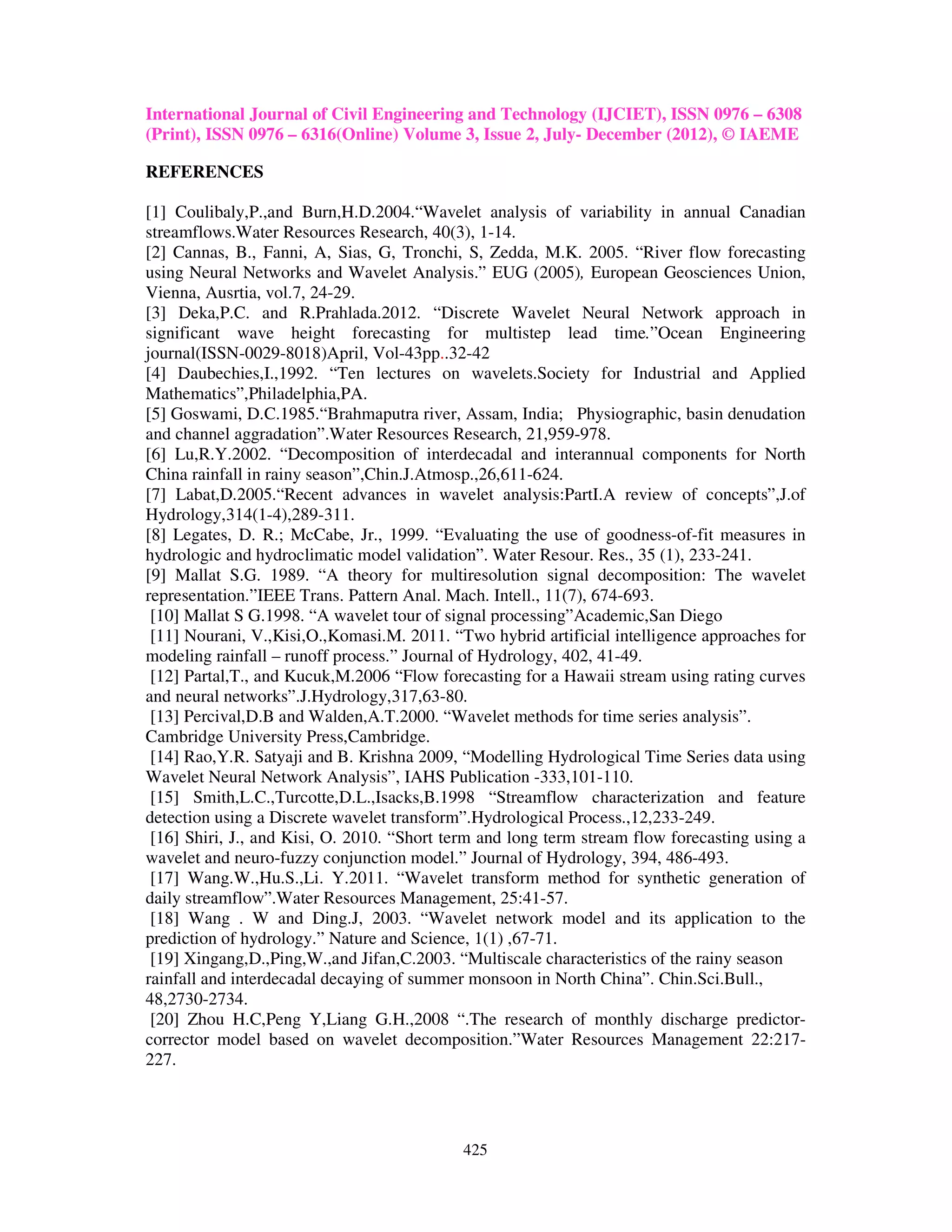 International Journal of Civil Engineering and Technology (IJCIET), ISSN 0976 – 6308
(Print), ISSN 0976 – 6316(Online) Volume 3, Issue 2, July- December (2012), © IAEME

REFERENCES

[1] Coulibaly,P.,and Burn,H.D.2004.“Wavelet analysis of variability in annual Canadian
streamflows.Water Resources Research, 40(3), 1-14.
[2] Cannas, B., Fanni, A, Sias, G, Tronchi, S, Zedda, M.K. 2005. “River flow forecasting
using Neural Networks and Wavelet Analysis.” EUG (2005), European Geosciences Union,
Vienna, Ausrtia, vol.7, 24-29.
[3] Deka,P.C. and R.Prahlada.2012. “Discrete Wavelet Neural Network approach in
significant wave height forecasting for multistep lead time.”Ocean Engineering
journal(ISSN-0029-8018)April, Vol-43pp..32-42
[4] Daubechies,I.,1992. “Ten lectures on wavelets.Society for Industrial and Applied
Mathematics”,Philadelphia,PA.
[5] Goswami, D.C.1985.“Brahmaputra river, Assam, India; Physiographic, basin denudation
and channel aggradation”.Water Resources Research, 21,959-978.
[6] Lu,R.Y.2002. “Decomposition of interdecadal and interannual components for North
China rainfall in rainy season”,Chin.J.Atmosp.,26,611-624.
[7] Labat,D.2005.“Recent advances in wavelet analysis:PartI.A review of concepts”,J.of
Hydrology,314(1-4),289-311.
[8] Legates, D. R.; McCabe, Jr., 1999. “Evaluating the use of goodness-of-fit measures in
hydrologic and hydroclimatic model validation”. Water Resour. Res., 35 (1), 233-241.
[9] Mallat S.G. 1989. “A theory for multiresolution signal decomposition: The wavelet
representation.”IEEE Trans. Pattern Anal. Mach. Intell., 11(7), 674-693.
 [10] Mallat S G.1998. “A wavelet tour of signal processing”Academic,San Diego
 [11] Nourani, V.,Kisi,O.,Komasi.M. 2011. “Two hybrid artificial intelligence approaches for
modeling rainfall – runoff process.” Journal of Hydrology, 402, 41-49.
 [12] Partal,T., and Kucuk,M.2006 “Flow forecasting for a Hawaii stream using rating curves
and neural networks”.J.Hydrology,317,63-80.
 [13] Percival,D.B and Walden,A.T.2000. “Wavelet methods for time series analysis”.
Cambridge University Press,Cambridge.
 [14] Rao,Y.R. Satyaji and B. Krishna 2009, “Modelling Hydrological Time Series data using
Wavelet Neural Network Analysis”, IAHS Publication -333,101-110.
 [15] Smith,L.C.,Turcotte,D.L.,Isacks,B.1998 “Streamflow characterization and feature
detection using a Discrete wavelet transform”.Hydrological Process.,12,233-249.
 [16] Shiri, J., and Kisi, O. 2010. “Short term and long term stream flow forecasting using a
wavelet and neuro-fuzzy conjunction model.” Journal of Hydrology, 394, 486-493.
 [17] Wang.W.,Hu.S.,Li. Y.2011. “Wavelet transform method for synthetic generation of
daily streamflow”.Water Resources Management, 25:41-57.
 [18] Wang . W and Ding.J, 2003. “Wavelet network model and its application to the
prediction of hydrology.” Nature and Science, 1(1) ,67-71.
 [19] Xingang,D.,Ping,W.,and Jifan,C.2003. “Multiscale characteristics of the rainy season
rainfall and interdecadal decaying of summer monsoon in North China”. Chin.Sci.Bull.,
48,2730-2734.
 [20] Zhou H.C,Peng Y,Liang G.H.,2008 “.The research of monthly discharge predictor-
corrector model based on wavelet decomposition.”Water Resources Management 22:217-
227.




                                            425
 