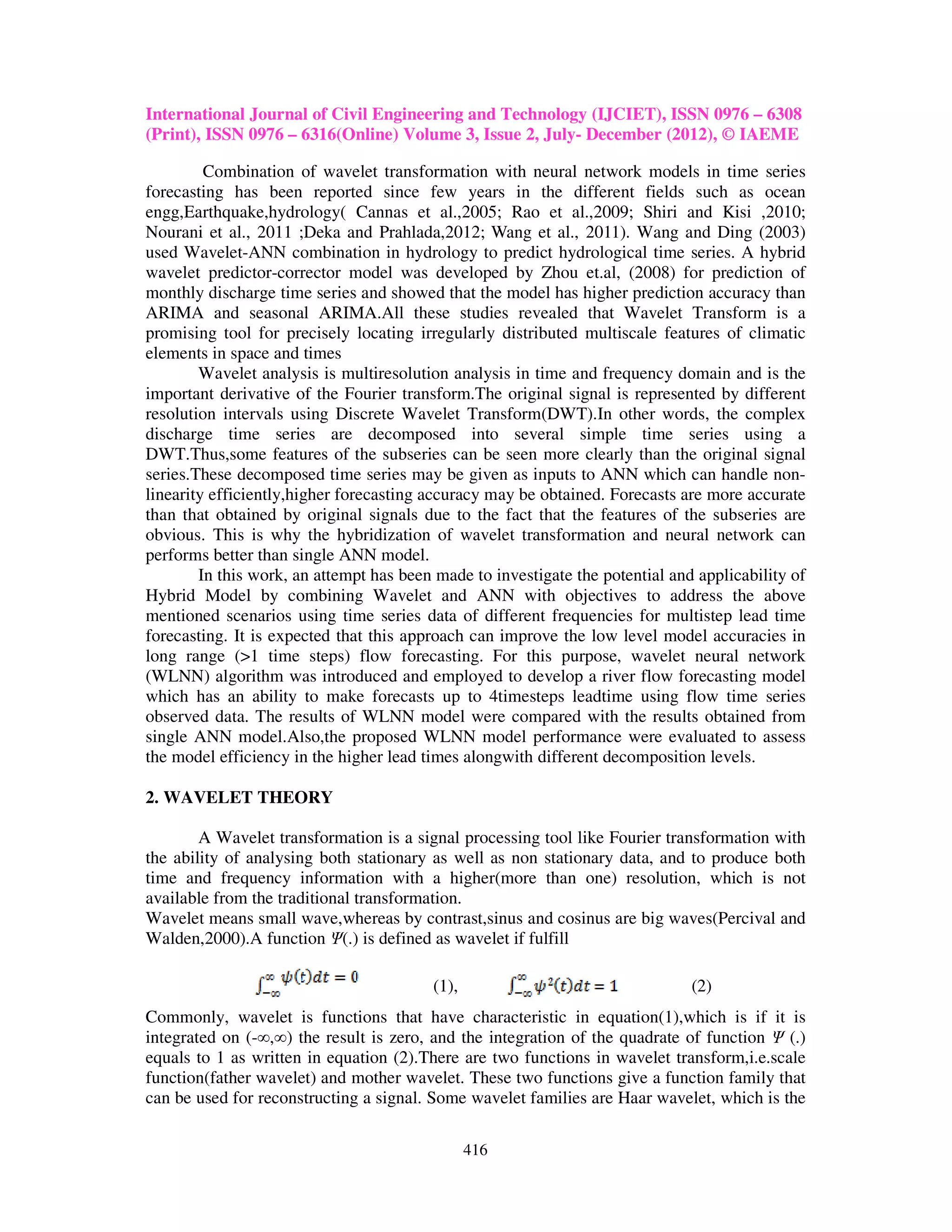 International Journal of Civil Engineering and Technology (IJCIET), ISSN 0976 – 6308
(Print), ISSN 0976 – 6316(Online) Volume 3, Issue 2, July- December (2012), © IAEME

         Combination of wavelet transformation with neural network models in time series
forecasting has been reported since few years in the different fields such as ocean
engg,Earthquake,hydrology( Cannas et al.,2005; Rao et al.,2009; Shiri and Kisi ,2010;
Nourani et al., 2011 ;Deka and Prahlada,2012; Wang et al., 2011). Wang and Ding (2003)
used Wavelet-ANN combination in hydrology to predict hydrological time series. A hybrid
wavelet predictor-corrector model was developed by Zhou et.al, (2008) for prediction of
monthly discharge time series and showed that the model has higher prediction accuracy than
ARIMA and seasonal ARIMA.All these studies revealed that Wavelet Transform is a
promising tool for precisely locating irregularly distributed multiscale features of climatic
elements in space and times
        Wavelet analysis is multiresolution analysis in time and frequency domain and is the
important derivative of the Fourier transform.The original signal is represented by different
resolution intervals using Discrete Wavelet Transform(DWT).In other words, the complex
discharge time series are decomposed into several simple time series using a
DWT.Thus,some features of the subseries can be seen more clearly than the original signal
series.These decomposed time series may be given as inputs to ANN which can handle non-
linearity efficiently,higher forecasting accuracy may be obtained. Forecasts are more accurate
than that obtained by original signals due to the fact that the features of the subseries are
obvious. This is why the hybridization of wavelet transformation and neural network can
performs better than single ANN model.
        In this work, an attempt has been made to investigate the potential and applicability of
Hybrid Model by combining Wavelet and ANN with objectives to address the above
mentioned scenarios using time series data of different frequencies for multistep lead time
forecasting. It is expected that this approach can improve the low level model accuracies in
long range (>1 time steps) flow forecasting. For this purpose, wavelet neural network
(WLNN) algorithm was introduced and employed to develop a river flow forecasting model
which has an ability to make forecasts up to 4timesteps leadtime using flow time series
observed data. The results of WLNN model were compared with the results obtained from
single ANN model.Also,the proposed WLNN model performance were evaluated to assess
the model efficiency in the higher lead times alongwith different decomposition levels.

2. WAVELET THEORY

        A Wavelet transformation is a signal processing tool like Fourier transformation with
the ability of analysing both stationary as well as non stationary data, and to produce both
time and frequency information with a higher(more than one) resolution, which is not
available from the traditional transformation.
Wavelet means small wave,whereas by contrast,sinus and cosinus are big waves(Percival and
Walden,2000).A function Ψ(.) is defined as wavelet if fulfill

                                         (1),                                  (2)
Commonly, wavelet is functions that have characteristic in equation(1),which is if it is
integrated on (-∞,∞) the result is zero, and the integration of the quadrate of function Ψ (.)
equals to 1 as written in equation (2).There are two functions in wavelet transform,i.e.scale
function(father wavelet) and mother wavelet. These two functions give a function family that
can be used for reconstructing a signal. Some wavelet families are Haar wavelet, which is the

                                                416
 