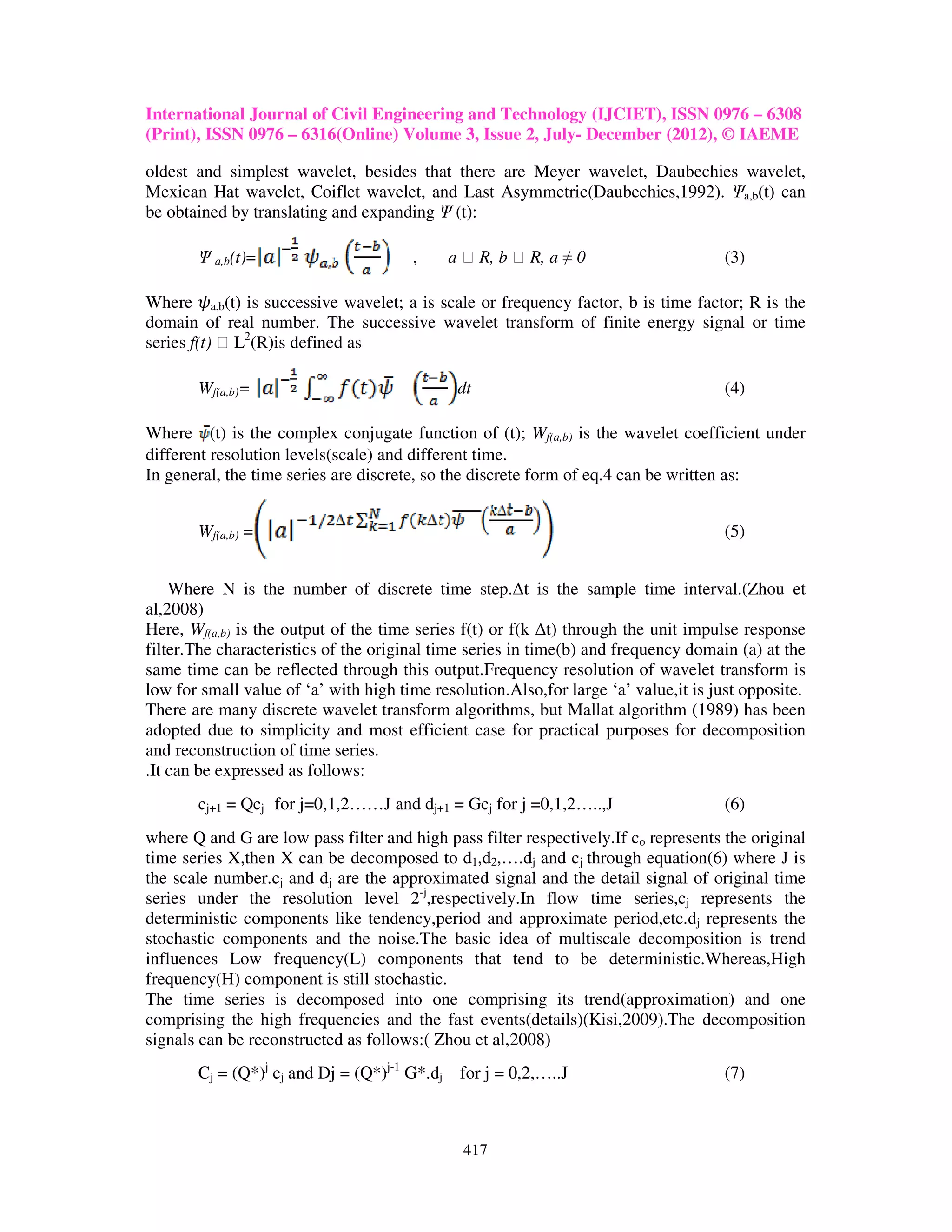 International Journal of Civil Engineering and Technology (IJCIET), ISSN 0976 – 6308
(Print), ISSN 0976 – 6316(Online) Volume 3, Issue 2, July- December (2012), © IAEME

oldest and simplest wavelet, besides that there are Meyer wavelet, Daubechies wavelet,
Mexican Hat wavelet, Coiflet wavelet, and Last Asymmetric(Daubechies,1992). Ψa,b(t) can
be obtained by translating and expanding Ψ (t):

       Ψ a,b(t)=                       ,    a ϵ R, b ϵ R, a ≠ 0                      (3)

Where ߰a,b(t) is successive wavelet; a is scale or frequency factor, b is time factor; R is the
domain of real number. The successive wavelet transform of finite energy signal or time
series f(t) ϵ L2(R)is defined as

       Wf(a,b)=                               dt                                     (4)

Where (t) is the complex conjugate function of (t); Wf(a,b) is the wavelet coefficient under
different resolution levels(scale) and different time.
In general, the time series are discrete, so the discrete form of eq.4 can be written as:


       Wf(a,b) =                                                                     (5)


    Where N is the number of discrete time step.∆t is the sample time interval.(Zhou et
al,2008)
Here, Wf(a,b) is the output of the time series f(t) or f(k ∆t) through the unit impulse response
filter.The characteristics of the original time series in time(b) and frequency domain (a) at the
same time can be reflected through this output.Frequency resolution of wavelet transform is
low for small value of ‘a’ with high time resolution.Also,for large ‘a’ value,it is just opposite.
There are many discrete wavelet transform algorithms, but Mallat algorithm (1989) has been
adopted due to simplicity and most efficient case for practical purposes for decomposition
and reconstruction of time series.
.It can be expressed as follows:
       cj+1 = Qcj for j=0,1,2……J and dj+1 = Gcj for j =0,1,2…..,J                    (6)
where Q and G are low pass filter and high pass filter respectively.If co represents the original
time series X,then X can be decomposed to d1,d2,….dj and cj through equation(6) where J is
the scale number.cj and dj are the approximated signal and the detail signal of original time
series under the resolution level 2-j,respectively.In flow time series,cj represents the
deterministic components like tendency,period and approximate period,etc.dj represents the
stochastic components and the noise.The basic idea of multiscale decomposition is trend
influences Low frequency(L) components that tend to be deterministic.Whereas,High
frequency(H) component is still stochastic.
The time series is decomposed into one comprising its trend(approximation) and one
comprising the high frequencies and the fast events(details)(Kisi,2009).The decomposition
signals can be reconstructed as follows:( Zhou et al,2008)
       Cj = (Q*)j cj and Dj = (Q*)j-1 G*.dj for j = 0,2,…..J                         (7)



                                               417
 