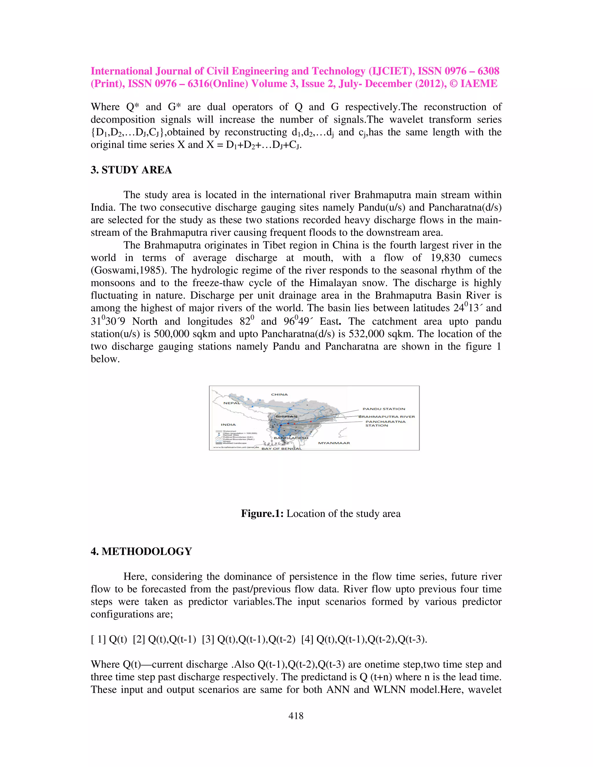 International Journal of Civil Engineering and Technology (IJCIET), ISSN 0976 – 6308
(Print), ISSN 0976 – 6316(Online) Volume 3, Issue 2, July- December (2012), © IAEME

Where Q* and G* are dual operators of Q and G respectively.The reconstruction of
decomposition signals will increase the number of signals.The wavelet transform series
{D1,D2,…DJ,CJ},obtained by reconstructing d1,d2,…dj and cj,has the same length with the
original time series X and X = D1+D2+…DJ+CJ.

3. STUDY AREA

        The study area is located in the international river Brahmaputra main stream within
India. The two consecutive discharge gauging sites namely Pandu(u/s) and Pancharatna(d/s)
are selected for the study as these two stations recorded heavy discharge flows in the main-
stream of the Brahmaputra river causing frequent floods to the downstream area.
        The Brahmaputra originates in Tibet region in China is the fourth largest river in the
world in terms of average discharge at mouth, with a flow of 19,830 cumecs
(Goswami,1985). The hydrologic regime of the river responds to the seasonal rhythm of the
monsoons and to the freeze-thaw cycle of the Himalayan snow. The discharge is highly
fluctuating in nature. Discharge per unit drainage area in the Brahmaputra Basin River is
among the highest of major rivers of the world. The basin lies between latitudes 24013´ and
31030´9 North and longitudes 820 and 96049´ East. The catchment area upto pandu
station(u/s) is 500,000 sqkm and upto Pancharatna(d/s) is 532,000 sqkm. The location of the
two discharge gauging stations namely Pandu and Pancharatna are shown in the figure 1
below.




                                   Figure.1: Location of the study area


4. METHODOLOGY

       Here, considering the dominance of persistence in the flow time series, future river
flow to be forecasted from the past/previous flow data. River flow upto previous four time
steps were taken as predictor variables.The input scenarios formed by various predictor
configurations are;

[ 1] Q(t) [2] Q(t),Q(t-1) [3] Q(t),Q(t-1),Q(t-2) [4] Q(t),Q(t-1),Q(t-2),Q(t-3).

Where Q(t)—current discharge .Also Q(t-1),Q(t-2),Q(t-3) are onetime step,two time step and
three time step past discharge respectively. The predictand is Q (t+n) where n is the lead time.
These input and output scenarios are same for both ANN and WLNN model.Here, wavelet

                                              418
 