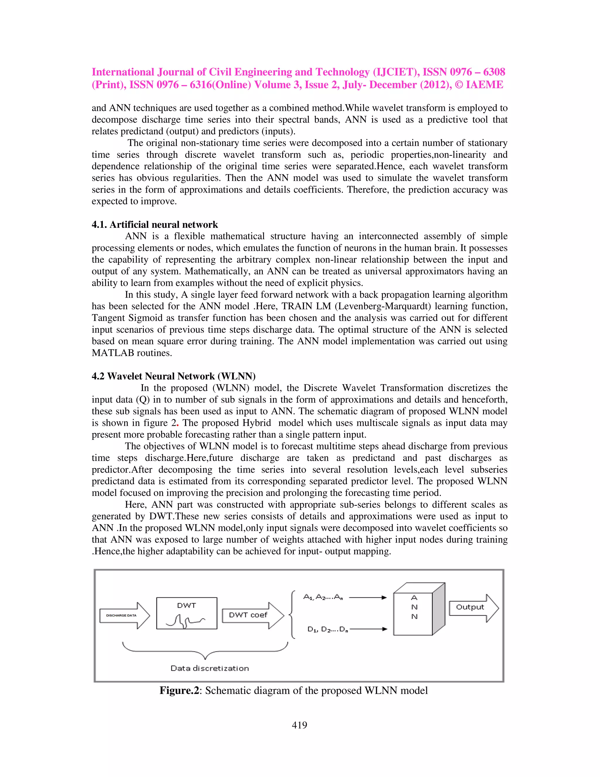 International Journal of Civil Engineering and Technology (IJCIET), ISSN 0976 – 6308
(Print), ISSN 0976 – 6316(Online) Volume 3, Issue 2, July- December (2012), © IAEME

and ANN techniques are used together as a combined method.While wavelet transform is employed to
decompose discharge time series into their spectral bands, ANN is used as a predictive tool that
relates predictand (output) and predictors (inputs).
          The original non-stationary time series were decomposed into a certain number of stationary
time series through discrete wavelet transform such as, periodic properties,non-linearity and
dependence relationship of the original time series were separated.Hence, each wavelet transform
series has obvious regularities. Then the ANN model was used to simulate the wavelet transform
series in the form of approximations and details coefficients. Therefore, the prediction accuracy was
expected to improve.

4.1. Artificial neural network
         ANN is a flexible mathematical structure having an interconnected assembly of simple
processing elements or nodes, which emulates the function of neurons in the human brain. It possesses
the capability of representing the arbitrary complex non-linear relationship between the input and
output of any system. Mathematically, an ANN can be treated as universal approximators having an
ability to learn from examples without the need of explicit physics.
         In this study, A single layer feed forward network with a back propagation learning algorithm
has been selected for the ANN model .Here, TRAIN LM (Levenberg-Marquardt) learning function,
Tangent Sigmoid as transfer function has been chosen and the analysis was carried out for different
input scenarios of previous time steps discharge data. The optimal structure of the ANN is selected
based on mean square error during training. The ANN model implementation was carried out using
MATLAB routines.

4.2 Wavelet Neural Network (WLNN)
            In the proposed (WLNN) model, the Discrete Wavelet Transformation discretizes the
input data (Q) in to number of sub signals in the form of approximations and details and henceforth,
these sub signals has been used as input to ANN. The schematic diagram of proposed WLNN model
is shown in figure 2. The proposed Hybrid model which uses multiscale signals as input data may
present more probable forecasting rather than a single pattern input.
        The objectives of WLNN model is to forecast multitime steps ahead discharge from previous
time steps discharge.Here,future discharge are taken as predictand and past discharges as
predictor.After decomposing the time series into several resolution levels,each level subseries
predictand data is estimated from its corresponding separated predictor level. The proposed WLNN
model focused on improving the precision and prolonging the forecasting time period.
        Here, ANN part was constructed with appropriate sub-series belongs to different scales as
generated by DWT.These new series consists of details and approximations were used as input to
ANN .In the proposed WLNN model,only input signals were decomposed into wavelet coefficients so
that ANN was exposed to large number of weights attached with higher input nodes during training
.Hence,the higher adaptability can be achieved for input- output mapping.




                Figure.2: Schematic diagram of the proposed WLNN model


                                                 419
 