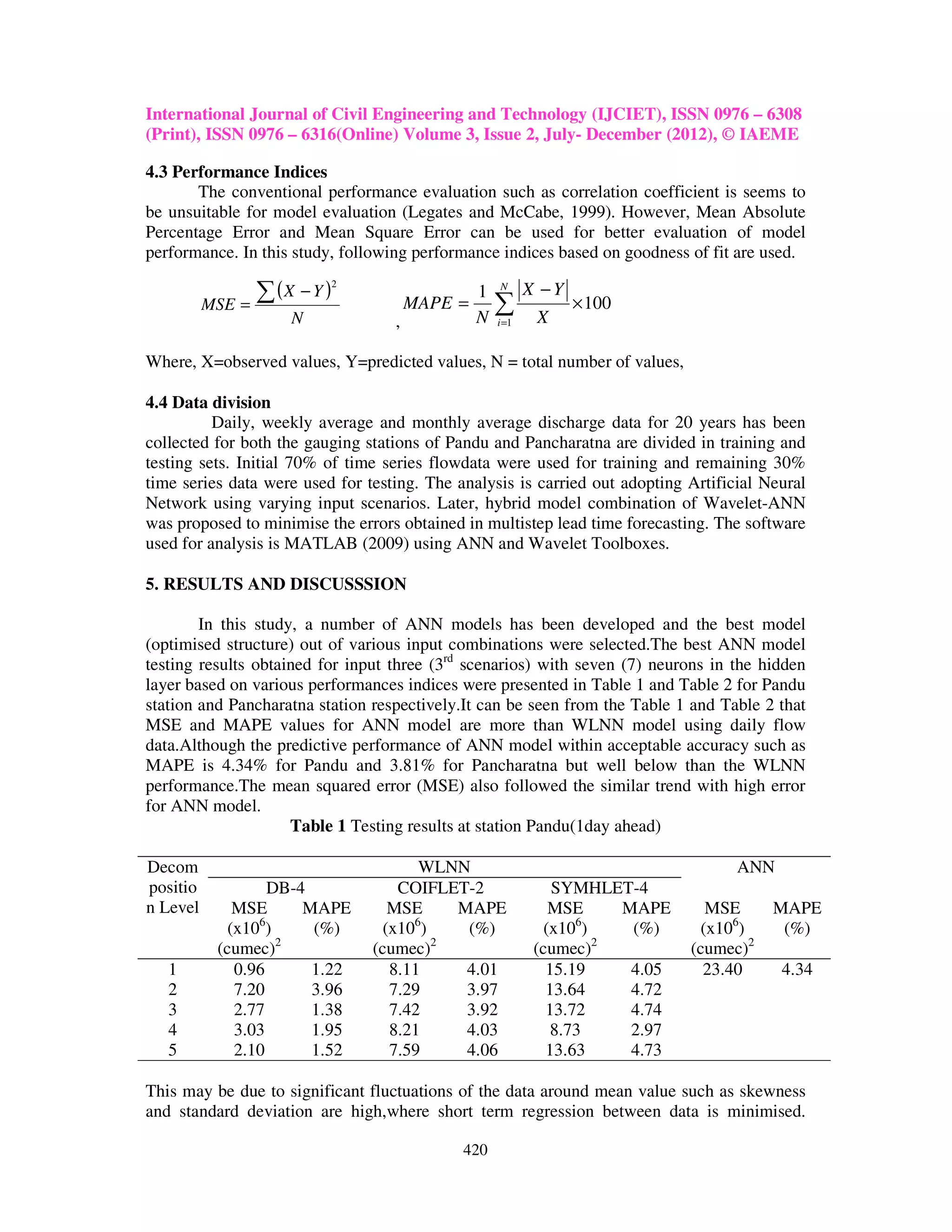 International Journal of Civil Engineering and Technology (IJCIET), ISSN 0976 – 6308
(Print), ISSN 0976 – 6316(Online) Volume 3, Issue 2, July- December (2012), © IAEME

4.3 Performance Indices
       The conventional performance evaluation such as correlation coefficient is seems to
be unsuitable for model evaluation (Legates and McCabe, 1999). However, Mean Absolute
Percentage Error and Mean Square Error can be used for better evaluation of model
performance. In this study, following performance indices based on goodness of fit are used.
                               2

          MSE =
                  ∑ (X − Y )             MAPE =
                                                  1   N

                                                      ∑
                                                             X −Y
                                                                    × 100
                      N              ,            N   i =1    X

Where, X=observed values, Y=predicted values, N = total number of values,

4.4 Data division
          Daily, weekly average and monthly average discharge data for 20 years has been
collected for both the gauging stations of Pandu and Pancharatna are divided in training and
testing sets. Initial 70% of time series flowdata were used for training and remaining 30%
time series data were used for testing. The analysis is carried out adopting Artificial Neural
Network using varying input scenarios. Later, hybrid model combination of Wavelet-ANN
was proposed to minimise the errors obtained in multistep lead time forecasting. The software
used for analysis is MATLAB (2009) using ANN and Wavelet Toolboxes.

5. RESULTS AND DISCUSSSION

        In this study, a number of ANN models has been developed and the best model
(optimised structure) out of various input combinations were selected.The best ANN model
testing results obtained for input three (3rd scenarios) with seven (7) neurons in the hidden
layer based on various performances indices were presented in Table 1 and Table 2 for Pandu
station and Pancharatna station respectively.It can be seen from the Table 1 and Table 2 that
MSE and MAPE values for ANN model are more than WLNN model using daily flow
data.Although the predictive performance of ANN model within acceptable accuracy such as
MAPE is 4.34% for Pandu and 3.81% for Pancharatna but well below than the WLNN
performance.The mean squared error (MSE) also followed the similar trend with high error
for ANN model.
                     Table 1 Testing results at station Pandu(1day ahead)

Decom                                     WLNN                                      ANN
positio            DB-4                COIFLET-2                 SYMHLET-4
n Level       MSE      MAPE           MSE    MAPE                MSE   MAPE      MSE      MAPE
                 6                       6                          6
             (x10 )     (%)          (x10 )   (%)               (x10 )  (%)     (x106)     (%)
           (cumec)2                (cumec)2                   (cumec)2         (cumec)2
   1          0.96      1.22          8.11    4.01              15.19   4.05     23.40    4.34
   2          7.20      3.96          7.29    3.97              13.64   4.72
   3          2.77      1.38          7.42    3.92              13.72   4.74
   4          3.03      1.95          8.21    4.03               8.73   2.97
   5          2.10      1.52          7.59    4.06              13.63   4.73

This may be due to significant fluctuations of the data around mean value such as skewness
and standard deviation are high,where short term regression between data is minimised.

                                              420
 
