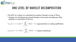 ONE LEVEL OF WAVELET DECOMPOSITION
▪ The DWT of a signal x is calculated by passing it through a series of filters.
▪ Samples are simultaneously passed through a lower-pass and high-pass filter
resulting in a convolution of the two.
▪ (approximation or scaling coefficients)
▪ (detail coefficients)
 