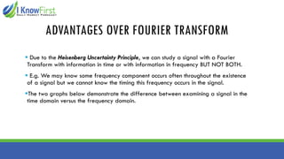 ADVANTAGES OVER FOURIER TRANSFORM
▪ Due to the Heisenberg Uncertainty Principle, we can study a signal with a Fourier
Transform with information in time or with information in frequency BUT NOT BOTH.
▪ E.g. We may know some frequency component occurs often throughout the existence
of a signal but we cannot know the timing this frequency occurs in the signal.
▪The two graphs below demonstrate the difference between examining a signal in the
time domain versus the frequency domain.
 
