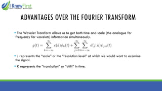 ADVANTAGES OVER THE FOURIER TRANSFORM
▪ The Wavelet Transform allows us to get both time and scale (the analogue for
frequency for wavelets) information simultaneously.
▪ J represents the “scale” or the “resolution level” at which we would want to examine
the signal.
▪ K represents the “translation” or “shift” in time.
 