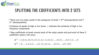 SPLITTING THE COEFFICIENTS INTO 2 SETS
▪ There are two major peaks in the scalogram at levels 1 (7th decomposition) and 7
(1st decomposition).
▪ Existence of peaks at high or low levels indicates the existence of high or low
frequency components.
▪ Take coefficients at levels around each of the major peaks and pad each of these 2
coefficient vectors with zeros.
 