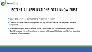 POTENTIAL APPLICATIONS FOR I KNOW FIRST
▪ Could provide more confidence to investment forecasts
▪ Overlay current forecasting systems on top of each of the decomposed wavelet
components.
▪ Wavelet analysis does not have to be constrained to 1-dimensional problems
▪Could be used for n-dimensional problems which could include considering an entire
portfolio of investments.
 