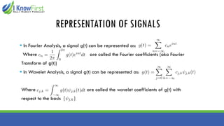 REPRESENTATION OF SIGNALS
▪ In Fourier Analysis, a signal g(t) can be represented as:
Where are called the Fourier coefficients (aka Fourier
Transform of g(t))
▪ In Wavelet Analysis, a signal g(t) can be represented as:
Where are called the wavelet coefficients of g(t) with
respect to the basis
 