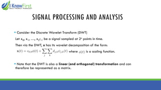 SIGNAL PROCESSING AND ANALYSIS
▪ Consider the Discrete Wavelet Transform (DWT)
Let x0, x1, …, x2n-1 be a signal sampled at 2n points in time.
Then via the DWT, x has its wavelet decomposition of the form:
where is a scaling function.
▪ Note that the DWT is also a linear (and orthogonal) transformation and can
therefore be represented as a matrix.
 