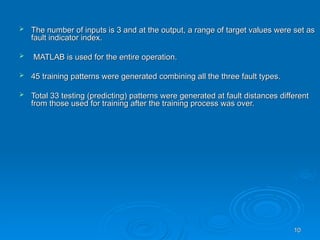 10
10
 The number of inputs is 3 and at the output, a range of target values were set as
The number of inputs is 3 and at the output, a range of target values were set as
fault indicator index.
fault indicator index.
 MATLAB is used for the entire operation.
MATLAB is used for the entire operation.
 45 training patterns were generated combining all the three fault types.
45 training patterns were generated combining all the three fault types.
 Total 33 testing (predicting) patterns were generated at fault distances different
Total 33 testing (predicting) patterns were generated at fault distances different
from those used for training after the training process was over.
from those used for training after the training process was over.
 