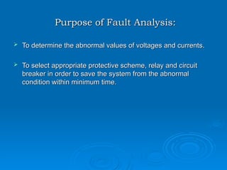 Purpose of Fault Analysis:
Purpose of Fault Analysis:
 To determine the abnormal values of voltages and currents.
To determine the abnormal values of voltages and currents.
 To select appropriate protective scheme, relay and circuit
To select appropriate protective scheme, relay and circuit
breaker in order to save the system from the abnormal
breaker in order to save the system from the abnormal
condition within minimum time.
condition within minimum time.
 
