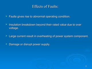 3
3
Effects of Faults:
Effects of Faults:
 Faults gives rise to abnormal operating condition.
Faults gives rise to abnormal operating condition.
 Insulation breakdown beyond their rated value due to over
Insulation breakdown beyond their rated value due to over
voltage.
voltage.
 Large current result in overheating of power system component.
Large current result in overheating of power system component.
 Damage or disrupt power supply.
Damage or disrupt power supply.
 