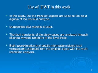 6
6
Use of DWT in this work
Use of DWT in this work
 In this study, the line transient signals are used as the input
In this study, the line transient signals are used as the input
signals of the wavelet analysis.
signals of the wavelet analysis.
 Daubechies db3 wavelet is used.
Daubechies db3 wavelet is used.
 The fault transients of the study cases are analyzed through
The fault transients of the study cases are analyzed through
discrete wavelet transform at the level three.
discrete wavelet transform at the level three.
 Both approximation and details information related fault
Both approximation and details information related fault
voltages are extracted from the original signal with the multi-
voltages are extracted from the original signal with the multi-
resolution analysis.
resolution analysis.
 