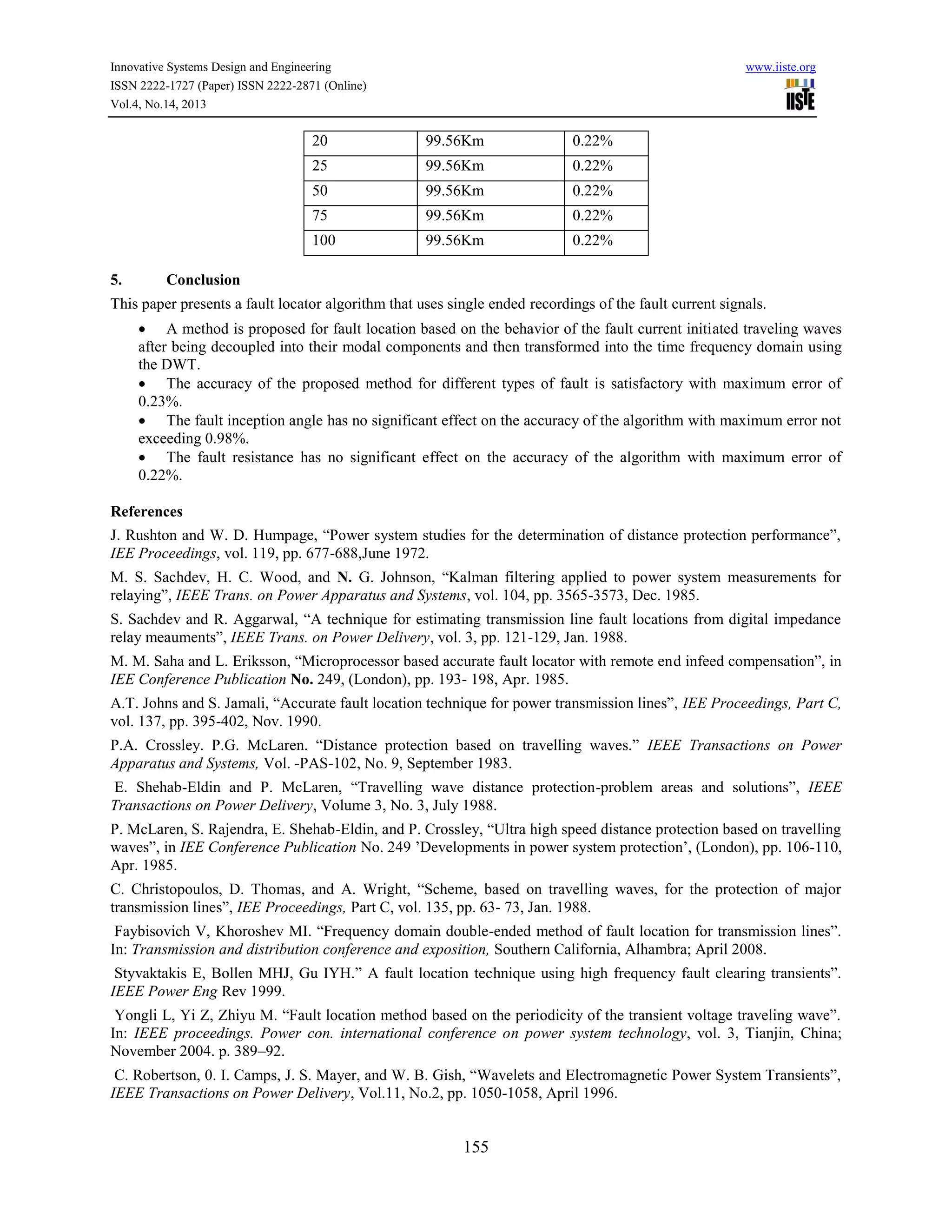 Innovative Systems Design and Engineering
ISSN 2222-1727 (Paper) ISSN 2222-2871 (Online)
Vol.4, No.14, 2013

www.iiste.org

20

0.22%

25

99.56Km

0.22%

50

99.56Km

0.22%

75

99.56Km

0.22%

100
5.

99.56Km

99.56Km

0.22%

Conclusion

This paper presents a fault locator algorithm that uses single ended recordings of the fault current signals.
 A method is proposed for fault location based on the behavior of the fault current initiated traveling waves
after being decoupled into their modal components and then transformed into the time frequency domain using
the DWT.
 The accuracy of the proposed method for different types of fault is satisfactory with maximum error of
0.23%.
 The fault inception angle has no significant effect on the accuracy of the algorithm with maximum error not
exceeding 0.98%.
 The fault resistance has no significant effect on the accuracy of the algorithm with maximum error of
0.22%.
References
J. Rushton and W. D. Humpage, “Power system studies for the determination of distance protection performance”,
IEE Proceedings, vol. 119, pp. 677-688,June 1972.
M. S. Sachdev, H. C. Wood, and N. G. Johnson, “Kalman filtering applied to power system measurements for
relaying”, IEEE Trans. on Power Apparatus and Systems, vol. 104, pp. 3565-3573, Dec. 1985.
S. Sachdev and R. Aggarwal, “A technique for estimating transmission line fault locations from digital impedance
relay meauments”, IEEE Trans. on Power Delivery, vol. 3, pp. 121-129, Jan. 1988.
M. M. Saha and L. Eriksson, “Microprocessor based accurate fault locator with remote end infeed compensation”, in
IEE Conference Publication No. 249, (London), pp. 193- 198, Apr. 1985.
A.T. Johns and S. Jamali, “Accurate fault location technique for power transmission lines”, IEE Proceedings, Part C,
vol. 137, pp. 395-402, Nov. 1990.
P.A. Crossley. P.G. McLaren. “Distance protection based on travelling waves.” IEEE Transactions on Power
Apparatus and Systems, Vol. -PAS-102, No. 9, September 1983.
E. Shehab-Eldin and P. McLaren, “Travelling wave distance protection-problem areas and solutions”, IEEE
Transactions on Power Delivery, Volume 3, No. 3, July 1988.
P. McLaren, S. Rajendra, E. Shehab-Eldin, and P. Crossley, “Ultra high speed distance protection based on travelling
waves”, in IEE Conference Publication No. 249 ’Developments in power system protection’, (London), pp. 106-110,
Apr. 1985.
C. Christopoulos, D. Thomas, and A. Wright, “Scheme, based on travelling waves, for the protection of major
transmission lines”, IEE Proceedings, Part C, vol. 135, pp. 63- 73, Jan. 1988.
Faybisovich V, Khoroshev MI. “Frequency domain double-ended method of fault location for transmission lines”.
In: Transmission and distribution conference and exposition, Southern California, Alhambra; April 2008.
Styvaktakis E, Bollen MHJ, Gu IYH.” A fault location technique using high frequency fault clearing transients”.
IEEE Power Eng Rev 1999.
Yongli L, Yi Z, Zhiyu M. “Fault location method based on the periodicity of the transient voltage traveling wave”.
In: IEEE proceedings. Power con. international conference on power system technology, vol. 3, Tianjin, China;
November 2004. p. 389–92.
C. Robertson, 0. I. Camps, J. S. Mayer, and W. B. Gish, “Wavelets and Electromagnetic Power System Transients”,
IEEE Transactions on Power Delivery, Vol.11, No.2, pp. 1050-1058, April 1996.

155

 