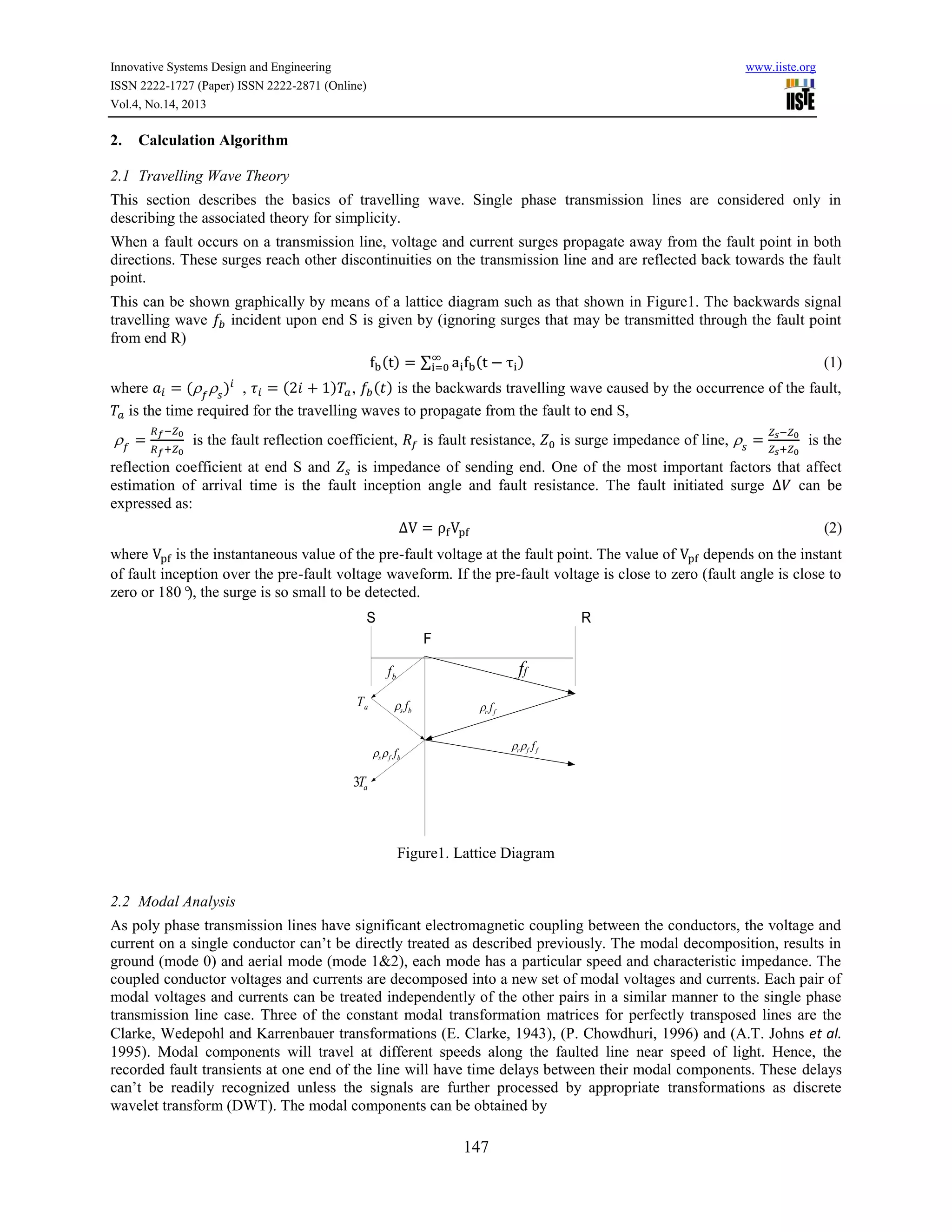 Innovative Systems Design and Engineering
ISSN 2222-1727 (Paper) ISSN 2222-2871 (Online)
Vol.4, No.14, 2013

2.

www.iiste.org

Calculation Algorithm

2.1 Travelling Wave Theory
This section describes the basics of travelling wave. Single phase transmission lines are considered only in
describing the associated theory for simplicity.
When a fault occurs on a transmission line, voltage and current surges propagate away from the fault point in both
directions. These surges reach other discontinuities on the transmission line and are reflected back towards the fault
point.
This can be shown graphically by means of a lattice diagram such as that shown in Figure1. The backwards signal
travelling wave
incident upon end S is given by (ignoring surges that may be transmitted through the fault point
from end R)
()

∑

(

)

(1)

(
) , ( ) is the backwards travelling wave caused by the occurrence of the fault,
where
(
) ,
is the time required for the travelling waves to propagate from the fault to end S,
is the fault reflection coefficient,

is fault resistance,

is surge impedance of line,

is the

reflection coefficient at end S and
is impedance of sending end. One of the most important factors that affect
estimation of arrival time is the fault inception angle and fault resistance. The fault initiated surge
can be
expressed as:
(2)
where
is the instantaneous value of the pre-fault voltage at the fault point. The value of
depends on the instant
of fault inception over the pre-fault voltage waveform. If the pre-fault voltage is close to zero (fault angle is close to
zero or 180° the surge is so small to be detected.
),
S

R
F

ff

fb
Ta

f

s b

s

f

r f

r

f

f

ff

f b

3Ta

Figure1. Lattice Diagram
2.2 Modal Analysis
As poly phase transmission lines have significant electromagnetic coupling between the conductors, the voltage and
current on a single conductor can’t be directly treated as described previously. The modal decomposition, results in
ground (mode 0) and aerial mode (mode 1&2), each mode has a particular speed and characteristic impedance. The
coupled conductor voltages and currents are decomposed into a new set of modal voltages and currents. Each pair of
modal voltages and currents can be treated independently of the other pairs in a similar manner to the single phase
transmission line case. Three of the constant modal transformation matrices for perfectly transposed lines are the
Clarke, Wedepohl and Karrenbauer transformations (E. Clarke, 1943), (P. Chowdhuri, 1996) and (A.T. Johns et al.
1995). Modal components will travel at different speeds along the faulted line near speed of light. Hence, the
recorded fault transients at one end of the line will have time delays between their modal components. These delays
can’t be readily recognized unless the signals are further processed by appropriate transformations as discrete
wavelet transform (DWT). The modal components can be obtained by

147

 