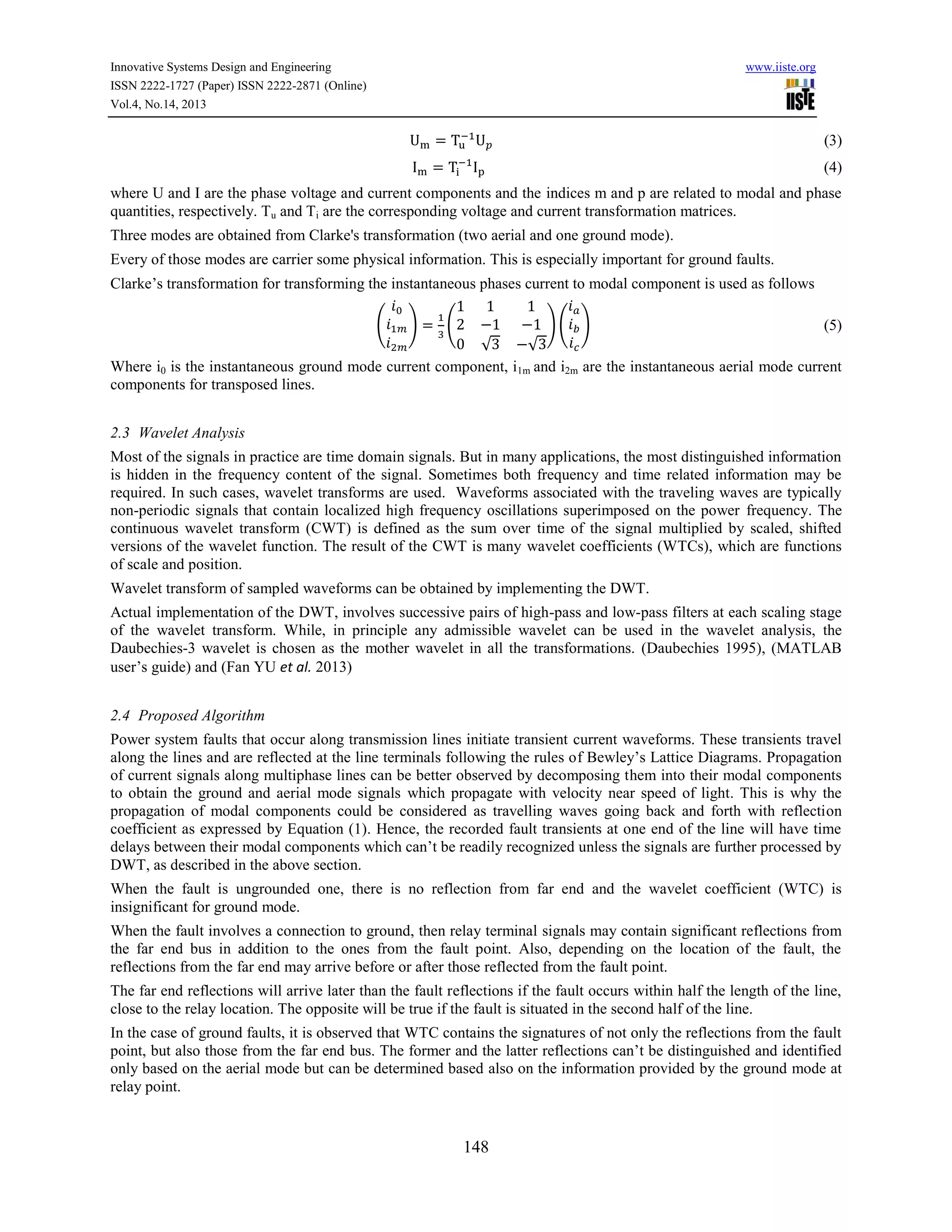 Innovative Systems Design and Engineering
ISSN 2222-1727 (Paper) ISSN 2222-2871 (Online)
Vol.4, No.14, 2013

www.iiste.org

(3)
(4)
where U and I are the phase voltage and current components and the indices m and p are related to modal and phase
quantities, respectively. Tu and Ti are the corresponding voltage and current transformation matrices.
Three modes are obtained from Clarke's transformation (two aerial and one ground mode).
Every of those modes are carrier some physical information. This is especially important for ground faults.
Clarke’s transformation for transforming the instantaneous phases current to modal component is used as follows
(

)

(

)( )
(5)
√
√
Where i0 is the instantaneous ground mode current component, i1m and i2m are the instantaneous aerial mode current
components for transposed lines.
2.3 Wavelet Analysis
Most of the signals in practice are time domain signals. But in many applications, the most distinguished information
is hidden in the frequency content of the signal. Sometimes both frequency and time related information may be
required. In such cases, wavelet transforms are used. Waveforms associated with the traveling waves are typically
non-periodic signals that contain localized high frequency oscillations superimposed on the power frequency. The
continuous wavelet transform (CWT) is defined as the sum over time of the signal multiplied by scaled, shifted
versions of the wavelet function. The result of the CWT is many wavelet coefficients (WTCs), which are functions
of scale and position.
Wavelet transform of sampled waveforms can be obtained by implementing the DWT.
Actual implementation of the DWT, involves successive pairs of high-pass and low-pass filters at each scaling stage
of the wavelet transform. While, in principle any admissible wavelet can be used in the wavelet analysis, the
Daubechies-3 wavelet is chosen as the mother wavelet in all the transformations. (Daubechies 1995), (MATLAB
user’s guide) and (Fan YU et al. 2013)
2.4 Proposed Algorithm
Power system faults that occur along transmission lines initiate transient current waveforms. These transients travel
along the lines and are reflected at the line terminals following the rules of Bewley’s Lattice Diagrams. Propagation
of current signals along multiphase lines can be better observed by decomposing them into their modal components
to obtain the ground and aerial mode signals which propagate with velocity near speed of light. This is why the
propagation of modal components could be considered as travelling waves going back and forth with reflection
coefficient as expressed by Equation (1). Hence, the recorded fault transients at one end of the line will have time
delays between their modal components which can’t be readily recognized unless the signals are further processed by
DWT, as described in the above section.
When the fault is ungrounded one, there is no reflection from far end and the wavelet coefficient (WTC) is
insignificant for ground mode.
When the fault involves a connection to ground, then relay terminal signals may contain significant reflections from
the far end bus in addition to the ones from the fault point. Also, depending on the location of the fault, the
reflections from the far end may arrive before or after those reflected from the fault point.
The far end reflections will arrive later than the fault reflections if the fault occurs within half the length of the line,
close to the relay location. The opposite will be true if the fault is situated in the second half of the line.
In the case of ground faults, it is observed that WTC contains the signatures of not only the reflections from the fault
point, but also those from the far end bus. The former and the latter reflections can’t be distinguished and identified
only based on the aerial mode but can be determined based also on the information provided by the ground mode at
relay point.

148

 