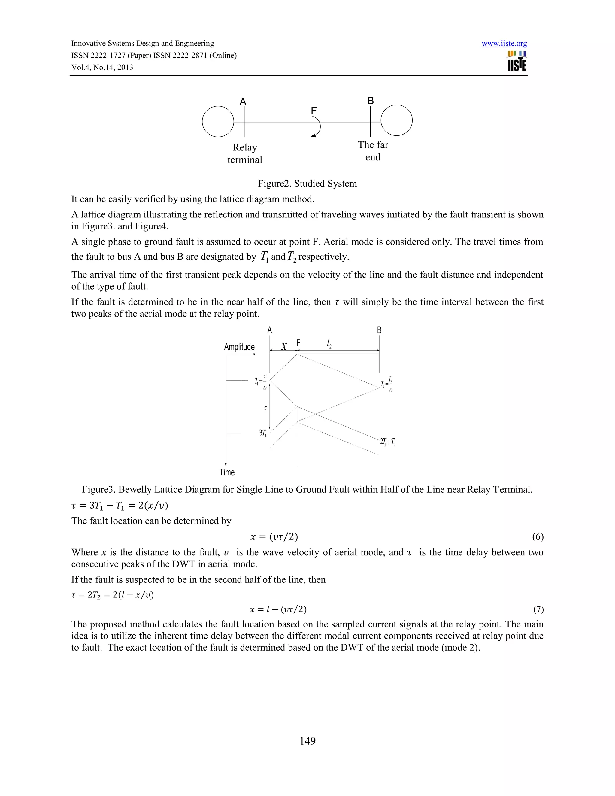 Innovative Systems Design and Engineering
ISSN 2222-1727 (Paper) ISSN 2222-2871 (Online)
Vol.4, No.14, 2013

www.iiste.org

B

A

F
The far
end

Relay
terminal
Figure2. Studied System
It can be easily verified by using the lattice diagram method.

A lattice diagram illustrating the reflection and transmitted of traveling waves initiated by the fault transient is shown
in Figure3. and Figure4.
A single phase to ground fault is assumed to occur at point F. Aerial mode is considered only. The travel times from
the fault to bus A and bus B are designated by T1 and T2 respectively.
The arrival time of the first transient peak depends on the velocity of the line and the fault distance and independent
of the type of fault.
If the fault is determined to be in the near half of the line, then
two peaks of the aerial mode at the relay point.
A

B

x

Amplitude
T1 

will simply be the time interval between the first

F

x


l2

l
T2  2



3T1

2T1 T2

Time

Figure3. Bewelly Lattice Diagram for Single Line to Ground Fault within Half of the Line near Relay Terminal.
( ⁄ )
The fault location can be determined by
( ⁄ )

(6)

Where x is the distance to the fault,
is the wave velocity of aerial mode, and
consecutive peaks of the DWT in aerial mode.

is the time delay between two

If the fault is suspected to be in the second half of the line, then
(

⁄ )
( ⁄ )

(7)

The proposed method calculates the fault location based on the sampled current signals at the relay point. The main
idea is to utilize the inherent time delay between the different modal current components received at relay point due
to fault. The exact location of the fault is determined based on the DWT of the aerial mode (mode 2).

149

 
