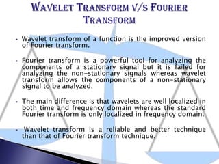  Wavelet transform of a function is the improved version
of Fourier transform.
 Fourier transform is a powerful tool for analyzing the
components of a stationary signal but it is failed for
analyzing the non-stationary signals whereas wavelet
transform allows the components of a non-stationary
signal to be analyzed.
 The main difference is that wavelets are well localized in
both time and frequency domain whereas the standard
Fourier transform is only localized in frequency domain.
 Wavelet transform is a reliable and better technique
than that of Fourier transform technique.
 