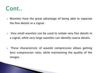  Wavelets have the great advantage of being able to separate
the fine details in a signal.
 Very small wavelets can be used to isolate very fine details in
a signal, while very large wavelets can identify coarse details.
 These characteristic of wavelet compression allows getting
best compression ratio, while maintaining the quality of the
images.
 