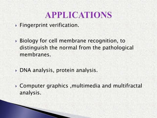  Fingerprint verification.
 Biology for cell membrane recognition, to
distinguish the normal from the pathological
membranes.
 DNA analysis, protein analysis.
 Computer graphics ,multimedia and multifractal
analysis.
 