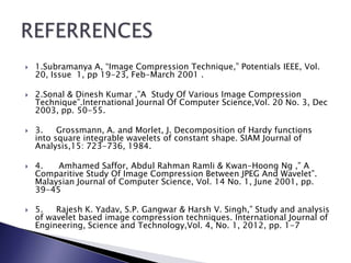  1.Subramanya A, “Image Compression Technique,” Potentials IEEE, Vol.
20, Issue 1, pp 19-23, Feb-March 2001 .
 2.Sonal & Dinesh Kumar ,”A Study Of Various Image Compression
Technique”.International Journal Of Computer Science,Vol. 20 No. 3, Dec
2003, pp. 50-55.
 3. Grossmann, A. and Morlet, J. Decomposition of Hardy functions
into square integrable wavelets of constant shape. SIAM Journal of
Analysis,15: 723-736, 1984.
 4. Amhamed Saffor, Abdul Rahman Ramli & Kwan-Hoong Ng ,” A
Comparitive Study Of Image Compression Between JPEG And Wavelet”.
Malaysian Journal of Computer Science, Vol. 14 No. 1, June 2001, pp.
39-45
 5. Rajesh K. Yadav, S.P. Gangwar & Harsh V. Singh,” Study and analysis
of wavelet based image compression techniques. International Journal of
Engineering, Science and Technology,Vol. 4, No. 1, 2012, pp. 1-7
 