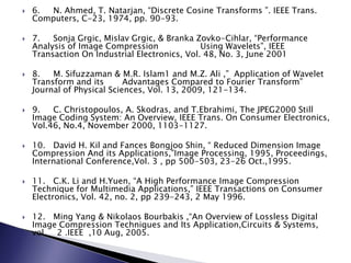  6. N. Ahmed, T. Natarjan, “Discrete Cosine Transforms ”. IEEE Trans.
Computers, C-23, 1974, pp. 90-93.
 7. Sonja Grgic, Mislav Grgic, & Branka Zovko-Cihlar, “Performance
Analysis of Image Compression Using Wavelets”, IEEE
Transaction On Industrial Electronics, Vol. 48, No. 3, June 2001
 8. M. Sifuzzaman & M.R. Islam1 and M.Z. Ali ,” Application of Wavelet
Transform and its Advantages Compared to Fourier Transform”
Journal of Physical Sciences, Vol. 13, 2009, 121-134.
 9. C. Christopoulos, A. Skodras, and T.Ebrahimi, The JPEG2000 Still
Image Coding System: An Overview, IEEE Trans. On Consumer Electronics,
Vol.46, No.4, November 2000, 1103-1127.
 10. David H. Kil and Fances Bongjoo Shin, “ Reduced Dimension Image
Compression And its Applications,”Image Processing, 1995, Proceedings,
International Conference,Vol. 3 , pp 500-503, 23-26 Oct.,1995.
 11. C.K. Li and H.Yuen, “A High Performance Image Compression
Technique for Multimedia Applications,” IEEE Transactions on Consumer
Electronics, Vol. 42, no. 2, pp 239-243, 2 May 1996.
 12. Ming Yang & Nikolaos Bourbakis ,“An Overview of Lossless Digital
Image Compression Techniques and Its Application,Circuits & Systems,
vol 2 .IEEE ,10 Aug, 2005.
 