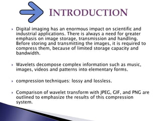  Digital imaging has an enormous impact on scientific and
industrial applications. There is always a need for greater
emphasis on image storage, transmission and handling.
Before storing and transmitting the images, it is required to
compress them, because of limited storage capacity and
bandwidth.
 Wavelets decompose complex information such as music,
images, videos and patterns into elementary forms.
 compression techniques: lossy and lossless.
 Comparison of wavelet transform with JPEG, GIF, and PNG are
outlined to emphasize the results of this compression
system.
 