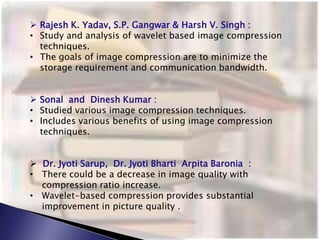  Rajesh K. Yadav, S.P. Gangwar & Harsh V. Singh :
• Study and analysis of wavelet based image compression
techniques.
• The goals of image compression are to minimize the
storage requirement and communication bandwidth.
 Sonal and Dinesh Kumar :
• Studied various image compression techniques.
• Includes various benefits of using image compression
techniques.
 Dr. Jyoti Sarup, Dr. Jyoti Bharti Arpita Baronia :
• There could be a decrease in image quality with
compression ratio increase.
• Wavelet-based compression provides substantial
improvement in picture quality .
 