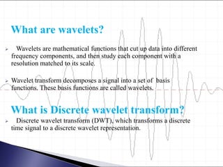 What are wavelets?
 Wavelets are mathematical functions that cut up data into different
frequency components, and then study each component with a
resolution matched to its scale.
 Wavelet transform decomposes a signal into a set of basis
functions. These basis functions are called wavelets.
What is Discrete wavelet transform?
 Discrete wavelet transform (DWT), which transforms a discrete
time signal to a discrete wavelet representation.
 
