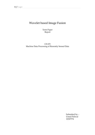 1	
  |	
  P a g e 	
  
	
  
Wavelet based Image Fusion
Term Paper
Report
CE 672
Machine Data Processing of Remotely Sensed Data
Submitted by: -
Umed Paliwal
10327774
 