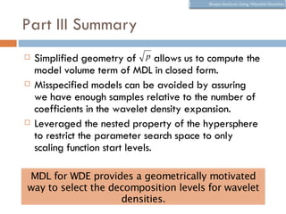 Part III Summary
   Simplified geometry of p allows us to compute the
    model volume term of MDL in closed form.
   Misspecified models can be avoided by assuring
    we have enough samples relative to the number of
    coefficients in the wavelet density expansion.
   Leveraged the nested property of the hypersphere
    to restrict the parameter search space to only
    scaling function start levels.

MDL for WDE provides a geometrically motivated
way to select the decomposition levels for wavelet
                    densities.
 