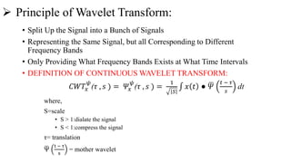  Principle of Wavelet Transform:
• Split Up the Signal into a Bunch of Signals
• Representing the Same Signal, but all Corresponding to Different
Frequency Bands
• Only Providing What Frequency Bands Exists at What Time Intervals
• DEFINITION OF CONTINUOUS WAVELET TRANSFORM:
𝐶𝑊𝑇𝑥
𝜓
(𝜏 , 𝑠 ) = 𝛹𝑥
𝜓
(𝜏 , 𝑠 ) =
1
𝑆
𝑥 𝑡 ● 𝛹
𝑡 − 𝜏
𝑠
dt
where,
S=scale
• S > 1:dialate the signal
• S < 1:compress the signal
τ= translation
Ψ
t − τ
s
= mother wavelet
 