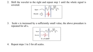 2. Shift the wavelet to the right and repeat step 1 until the whole signal is
covered.
3. Scale s is increased by a sufficiently small value, the above procedure is
repeated for all s.
4. Repeat steps 1 to 3 for all scales.
 