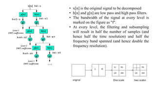 • x[n] is the original signal to be decomposed
• h[n] and g[n] are low pass and high pass filters.
• The bandwidth of the signal at every level is
marked on the figure as "f".
• At every level, the filtering and subsampling
will result in half the number of samples (and
hence half the time resolution) and half the
frequency band spanned (and hence double the
frequency resolution).
 