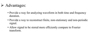  Advantages:
• Provide a way for analyzing waveform in both time and frequency
duration.
• Provide a way to reconstruct finite, non-stationary and non-periodic
signal.
• Allow signal to be stored more efficiently compare to Fourier
transform.
 
