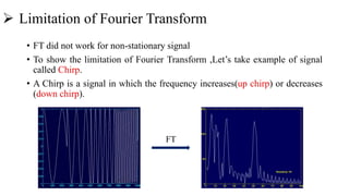  Limitation of Fourier Transform
• FT did not work for non-stationary signal
• To show the limitation of Fourier Transform ,Let’s take example of signal
called Chirp.
• A Chirp is a signal in which the frequency increases(up chirp) or decreases
(down chirp).
FT
 